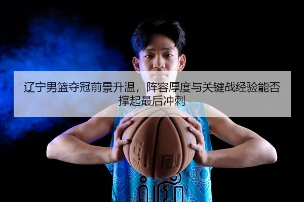 辽宁男篮夺冠前景升温,阵容厚度与关键战经验能否撑起最后冲刺